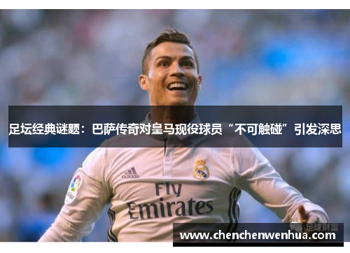 足坛经典谜题：巴萨传奇对皇马现役球员“不可触碰”引发深思